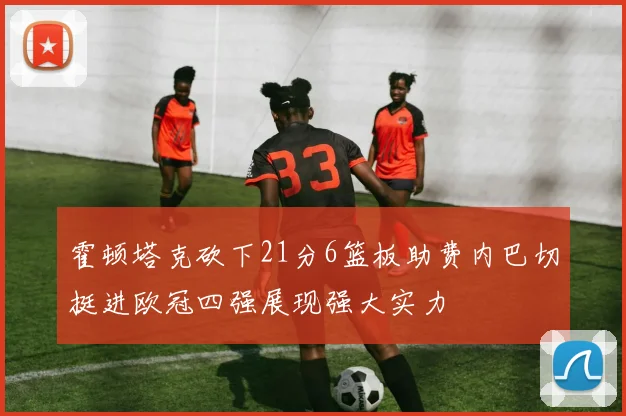 霍顿塔克砍下21分6篮板助费内巴切挺进欧冠四强展现强大实力