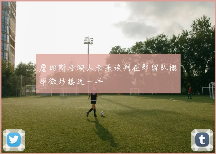 詹姆斯与湖人未来谈判在即留队概率微妙接近一半