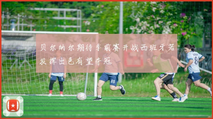 贝尔纳尔期待季前赛开战西班牙若发挥出色有望夺冠