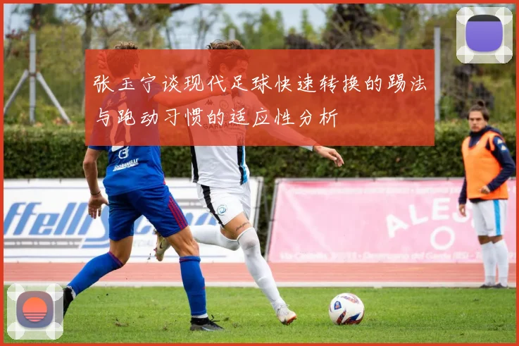 张玉宁谈现代足球快速转换的踢法与跑动习惯的适应性分析