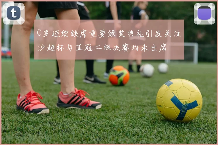 C罗连续缺席重要颁奖典礼引发关注沙超杯与亚冠二级决赛均未出席