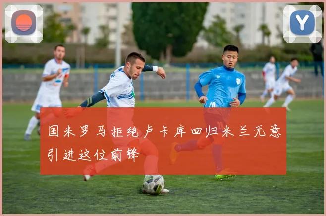 国米罗马拒绝卢卡库回归米兰无意引进这位前锋