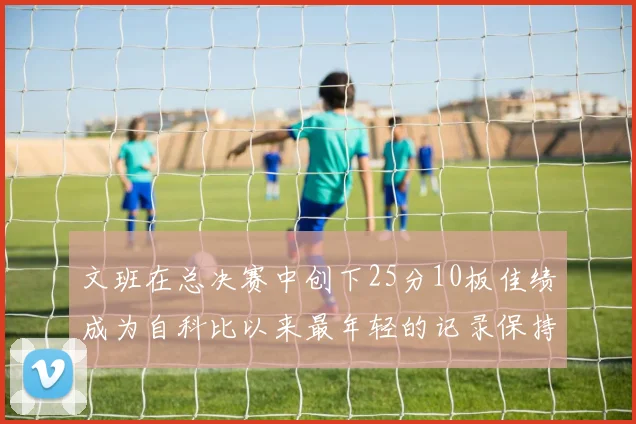 文班在总决赛中创下25分10板佳绩成为自科比以来最年轻的记录保持者
