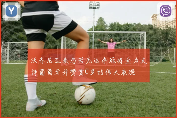 沃齐尼亚表态若无法夺冠将全力支持葡萄牙并赞赏C罗的伟大表现