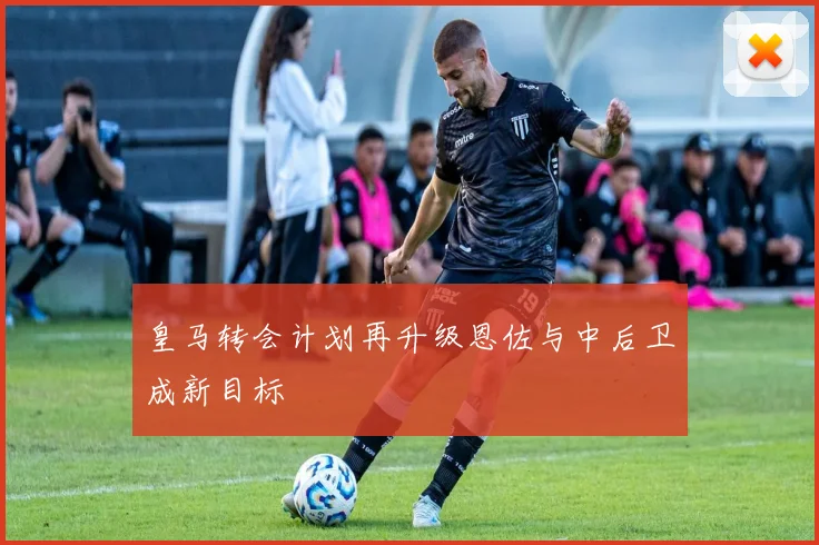 皇马转会计划再升级恩佐与中后卫成新目标