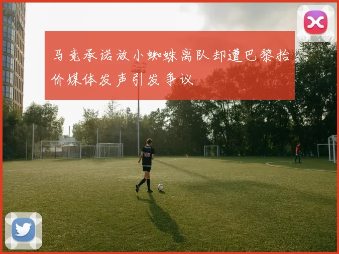 马竞承诺放小蜘蛛离队却遭巴黎抬价媒体发声引发争议