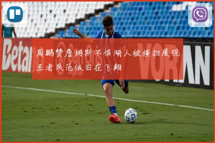 周鹏赞詹姆斯不惧湖人被横扫展现王者风范依旧在飞翔