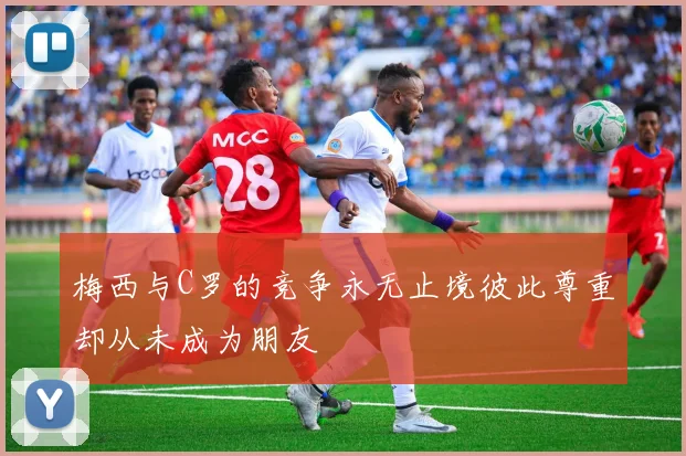 梅西与C罗的竞争永无止境彼此尊重却从未成为朋友