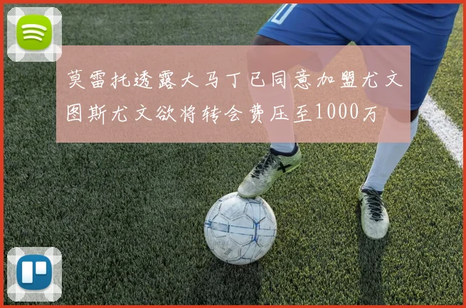 莫雷托透露大马丁已同意加盟尤文图斯尤文欲将转会费压至1000万