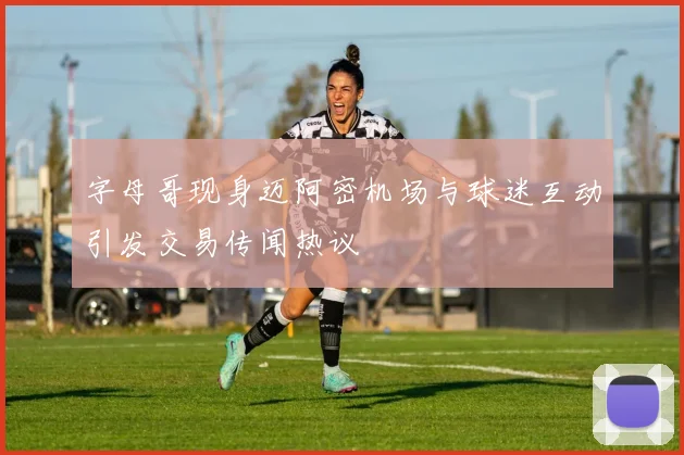 字母哥现身迈阿密机场与球迷互动引发交易传闻热议